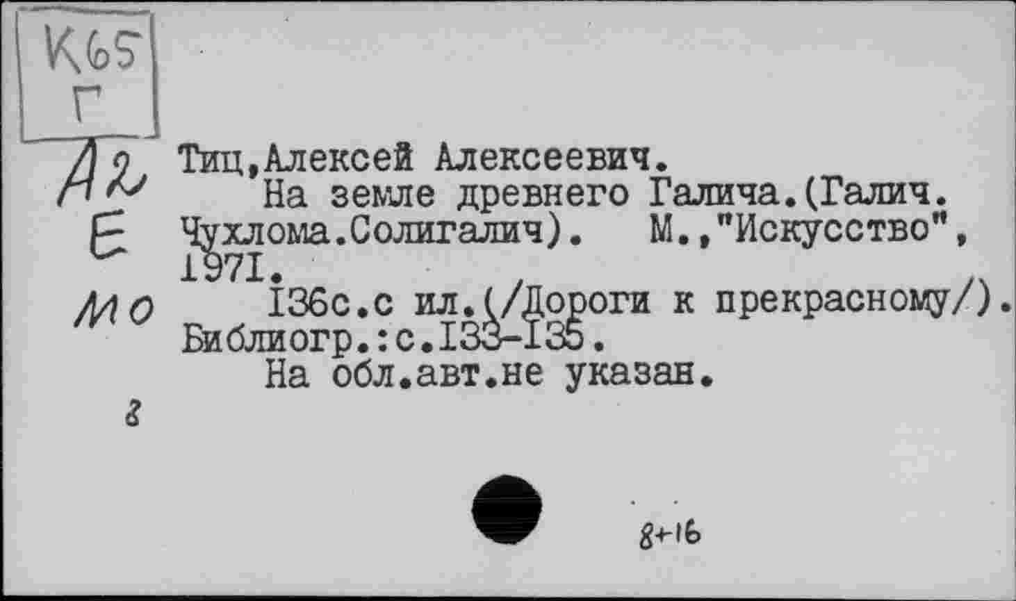 ﻿Kfc? г ж є
Mo
Тиц.Алексей Алексеевич.
На земле древнего Галича.(Галич.
Чухлома.Солигалич). М.,"Искусство”, 1971.
136с.с ил.(/Дороги к прекрасному/). Би бли огр. : с. 133-135.
На обл.авт.не указан.
g-t-ib